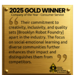 A graphic of a gold plaque with the following written on it: "2025 GOLD WINNER Company of the Year - Consumer Service Their commitment to creativity, inclusivity, and quality sets [Brooklyn Robot Foundry] apart in the industry. The focus on social-emotional learning and diverse communities further enhances their impact and distinguishes them from competitors. The Stevie AWards for Women in Business sits in the bottom right corner.