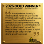 A graphic of a gold plaque with the following written on it: "2025 GOLD WINNER Company of the Year - Consumer Service Brooklyn Robot Foundry's creativity-first, hands-on approach to STEAM is both inspiring and refreshingly unique. The thoughtful expansion through franchising while maintaining curriculum quality is commendable.The sheer originality and reach of the programming truly set it apart. A joyful, mission-driven company with strong growth potential. The Stevie AWards for Women in Business sits in the bottom right corner.