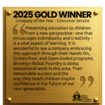 A graphic of a gold plaque with the following written on it: "2025 GOLD WINNER Company of the Year - Consumer Service Presenting education to children from a new perspective - one that encourages individuality and creativity - is a vital aspect of learning. It is wonderful to see a company embracing this approach through their Hands-On, Screen-Free, and Open-Ended programs. Brooklyn Robot Foundry is doing exceptional work in this area. Their remarkable success and the way they teach children inspire confidence in the future of our next generation. The Stevie AWards for Women in Business sits in the bottom right corner.